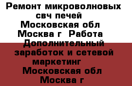 Ремонт микроволновых свч печей  - Московская обл., Москва г. Работа » Дополнительный заработок и сетевой маркетинг   . Московская обл.,Москва г.